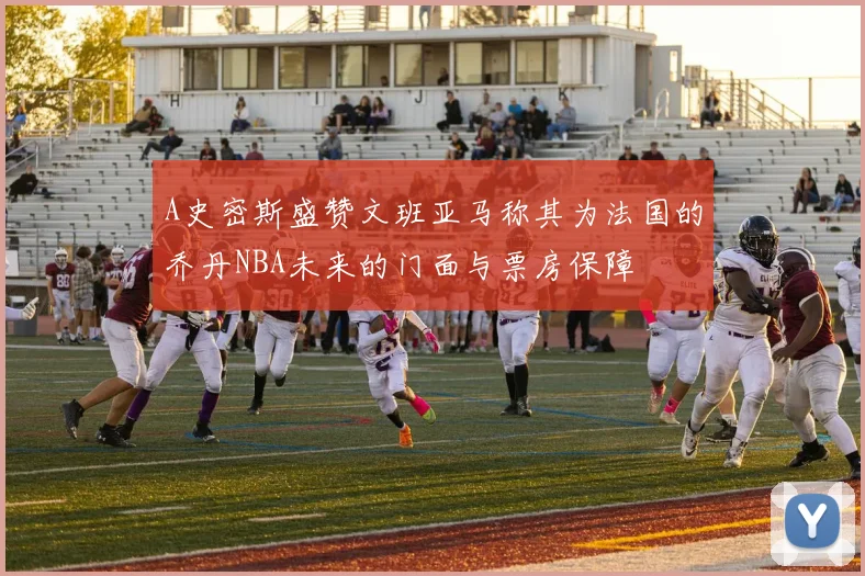 A史密斯盛赞文班亚马称其为法国的乔丹NBA未来的门面与票房保障