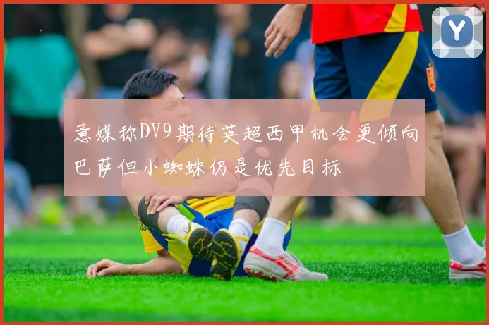 意媒称DV9期待英超西甲机会更倾向巴萨但小蜘蛛仍是优先目标