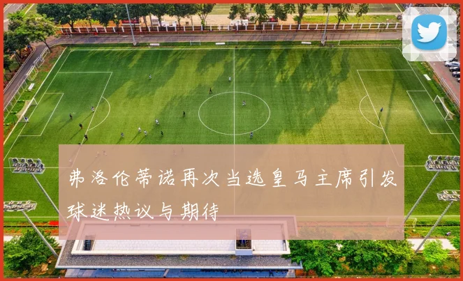弗洛伦蒂诺再次当选皇马主席引发球迷热议与期待