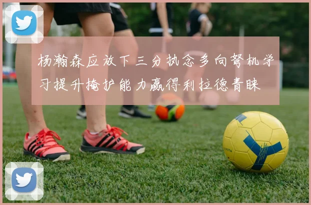 杨瀚森应放下三分执念多向弩机学习提升掩护能力赢得利拉德青睐