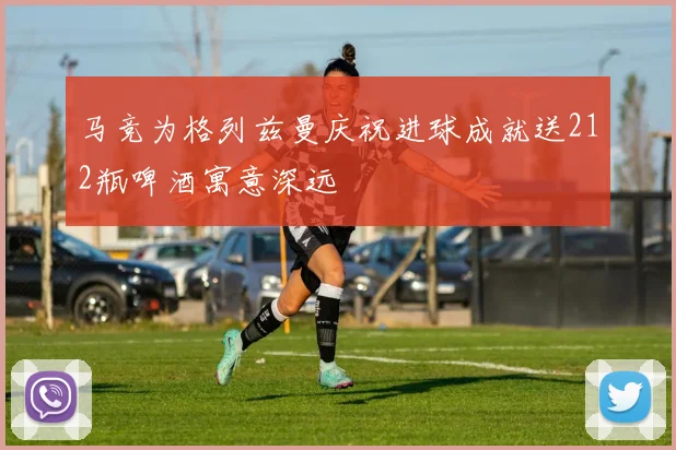 马竞为格列兹曼庆祝进球成就送212瓶啤酒寓意深远