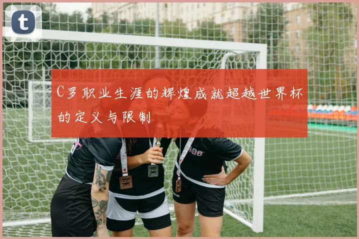 C罗职业生涯的辉煌成就超越世界杯的定义与限制