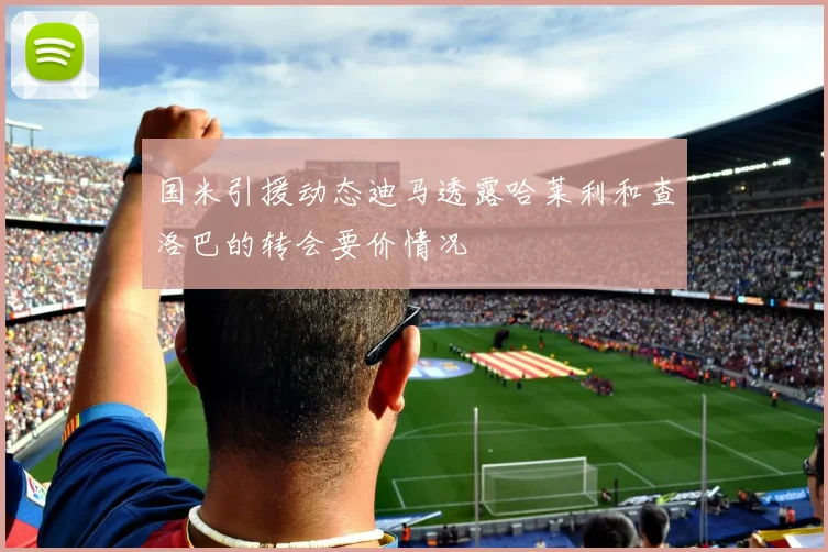 国米引援动态迪马透露哈莱利和查洛巴的转会要价情况