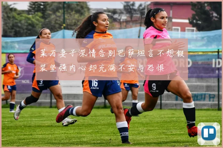 莱万妻子深情告别巴萨坦言不想假装坚强内心却充满不安与恐惧
