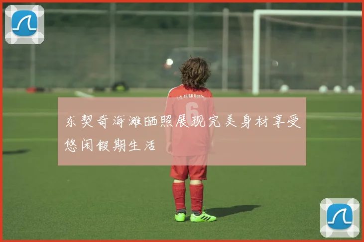 东契奇海滩晒照展现完美身材享受悠闲假期生活