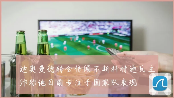 迪奥曼德转会传闻不断科特迪瓦主帅称他目前专注于国家队表现