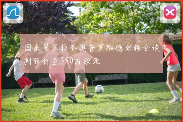 国米寻求拉齐奥普罗维德尔转会谈判降价至350万欧元