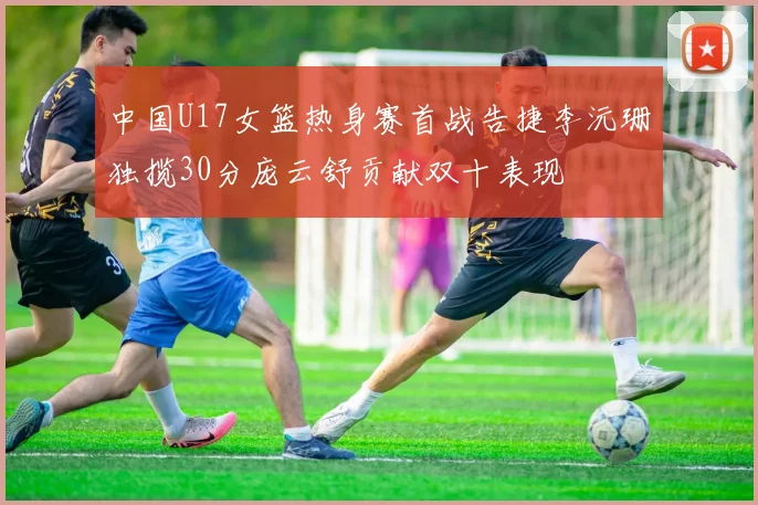 中国U17女篮热身赛首战告捷李沅珊独揽30分庞云舒贡献双十表现