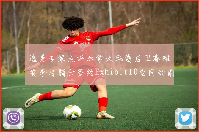 选秀专家点评加拿大韩裔后卫赛维安李与骑士签约Exhibit10合同的前景分析